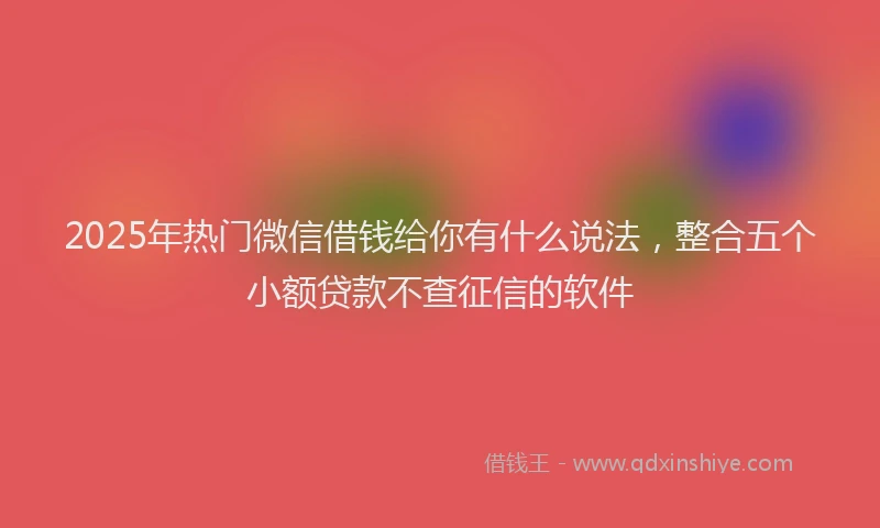 2025年热门微信借钱给你有什么说法，整合五个小额贷款不查征信的软件