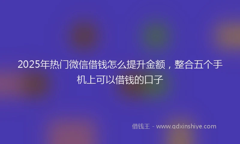 2025年热门微信借钱怎么提升金额，整合五个手机上可以借钱的口子