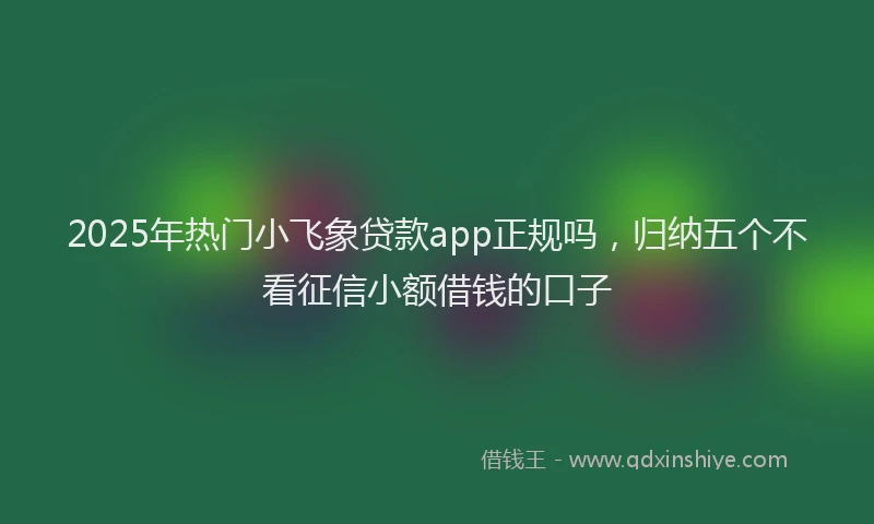 2025年热门小飞象贷款app正规吗，归纳五个不看征信小额借钱的口子