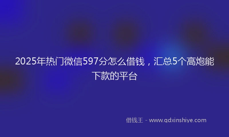 2025年热门微信597分怎么借钱，汇总5个高炮能下款的平台