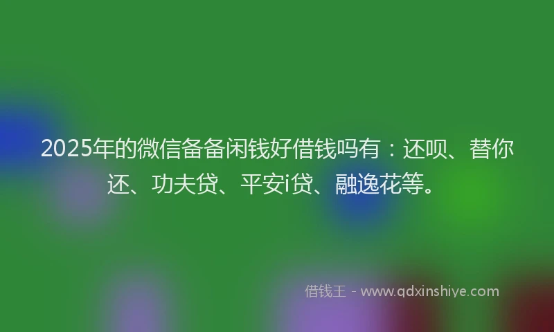 2025年的微信备备闲钱好借钱吗有：还呗、替你还、功夫贷、平安i贷、融逸花等。