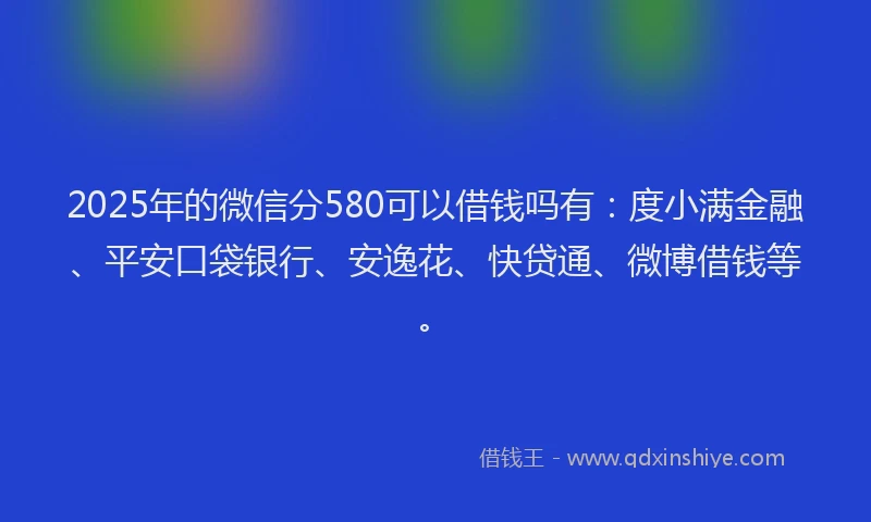2025年的微信分580可以借钱吗有：度小满金融、平安口袋银行、安逸花、快贷通、微博借钱等。