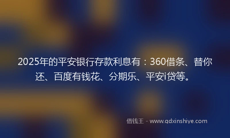 2025年的平安银行存款利息有：360借条、替你还、百度有钱花、分期乐、平安i贷等。