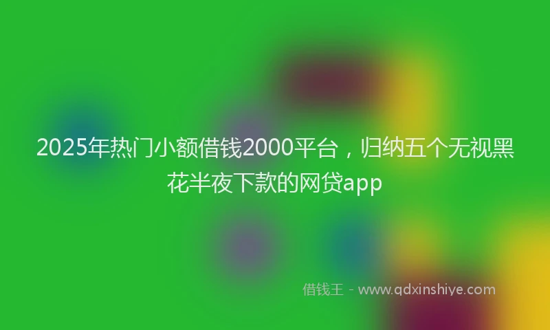 2025年热门小额借钱2000平台，归纳五个无视黑花半夜下款的网贷app