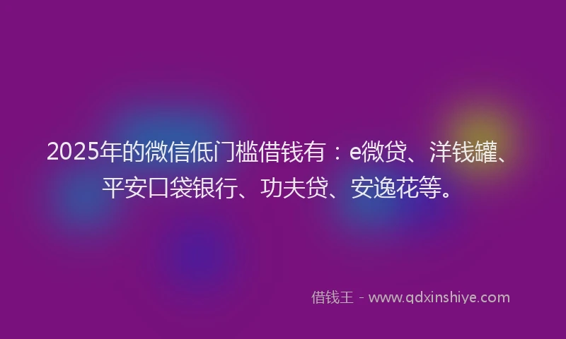 2025年的微信低门槛借钱有：e微贷、洋钱罐、平安口袋银行、功夫贷、安逸花等。