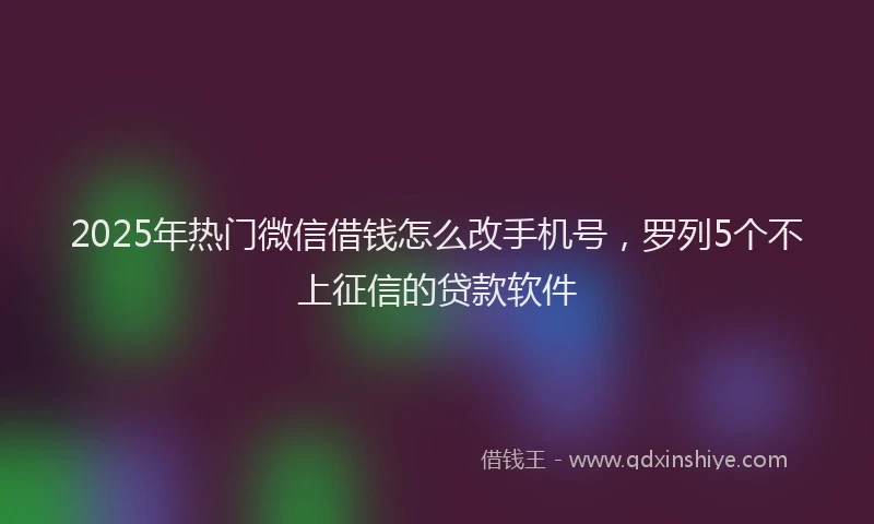 2025年热门微信借钱怎么改手机号，罗列5个不上征信的贷款软件