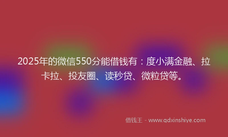 2025年的微信550分能借钱有：度小满金融、拉卡拉、投友圈、读秒贷、微粒贷等。