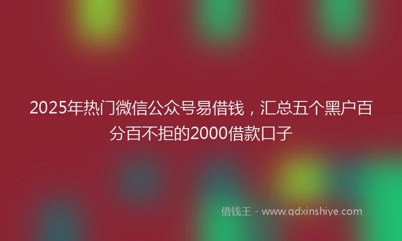 2025年热门微信公众号易借钱，汇总五个黑户百分百不拒的2000借款口子