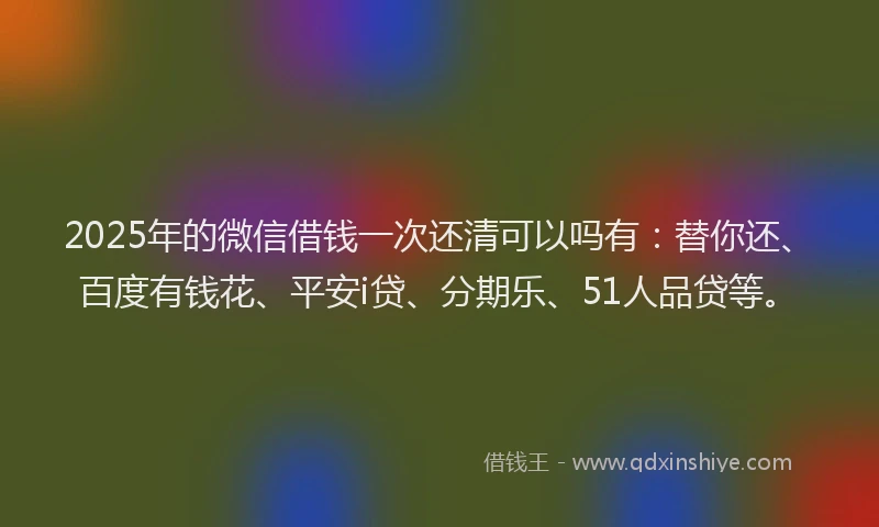 2025年的微信借钱一次还清可以吗有：替你还、百度有钱花、平安i贷、分期乐、51人品贷等。