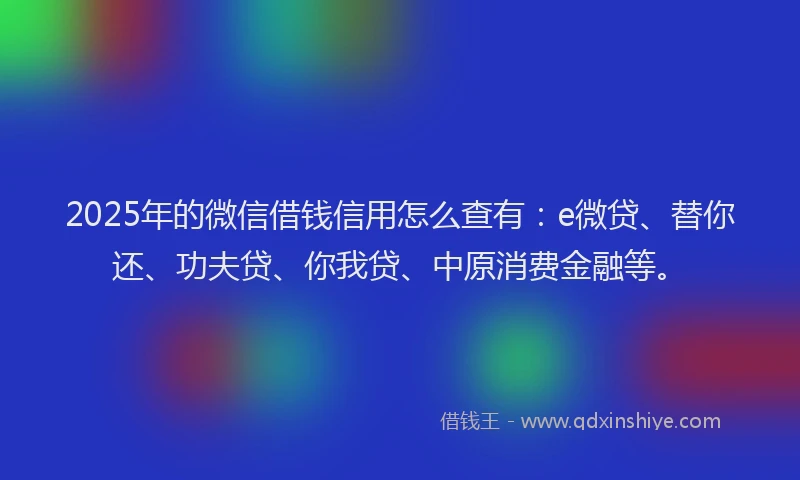 2025年的微信借钱信用怎么查有：e微贷、替你还、功夫贷、你我贷、中原消费金融等。