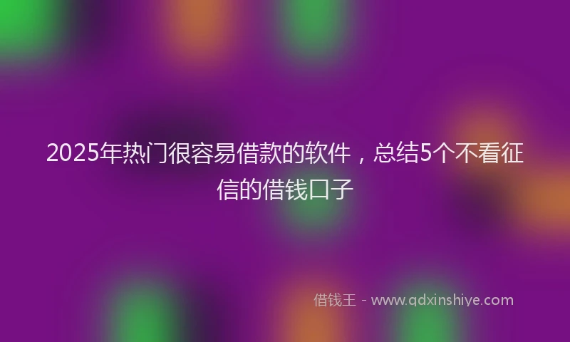 2025年热门很容易借款的软件，总结5个不看征信的借钱口子