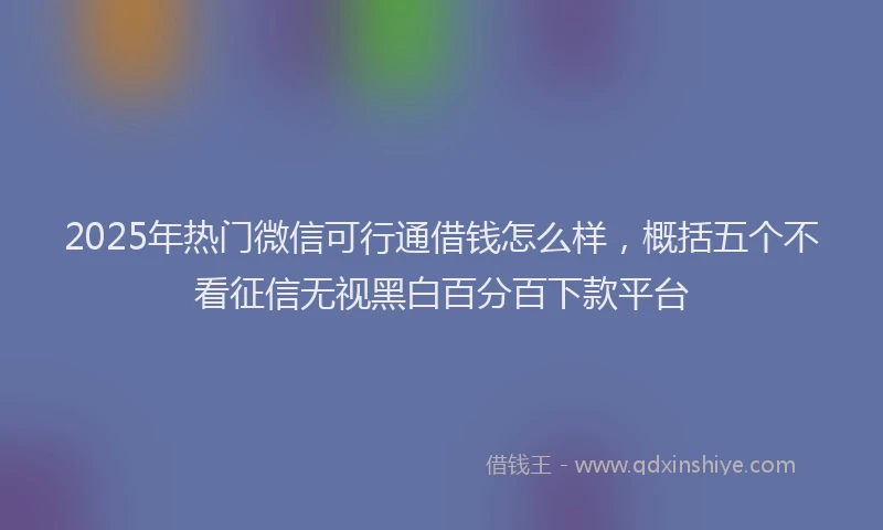 2025年热门微信可行通借钱怎么样，概括五个不看征信无视黑白百分百下款平台