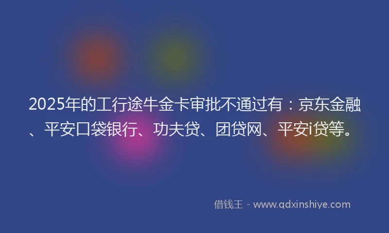 2025年的工行途牛金卡审批不通过有：京东金融、平安口袋银行、功夫贷、团贷网、平安i贷等。