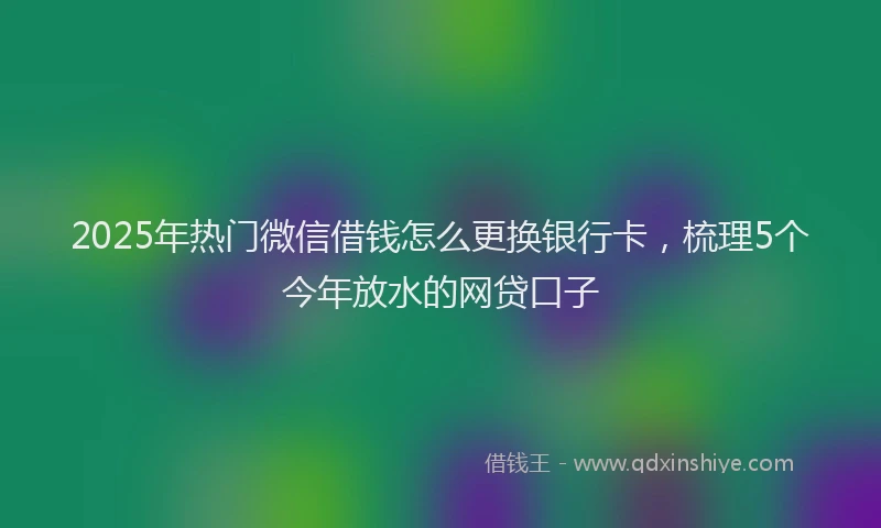 2025年热门微信借钱怎么更换银行卡，梳理5个今年放水的网贷口子