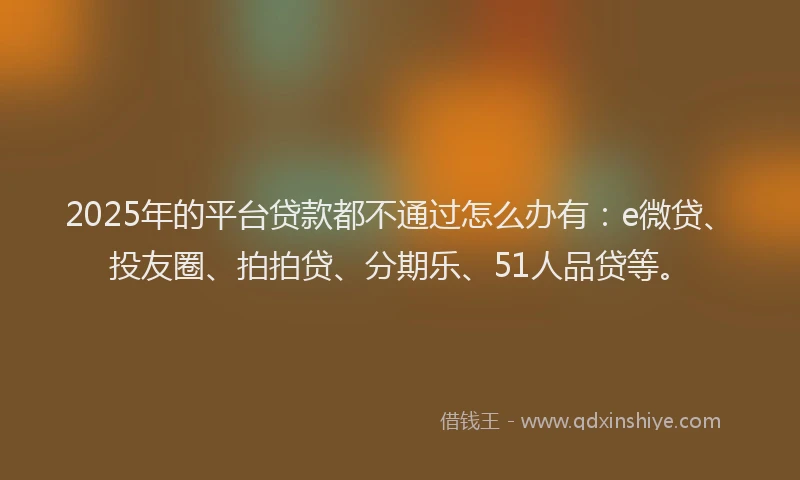 2025年的平台贷款都不通过怎么办有：e微贷、投友圈、拍拍贷、分期乐、51人品贷等。