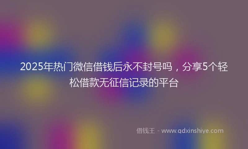 2025年热门微信借钱后永不封号吗，分享5个轻松借款无征信记录的平台