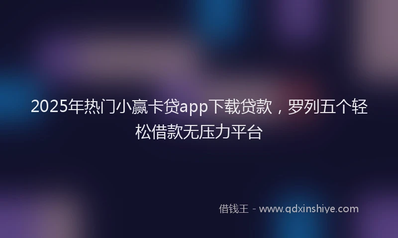 2025年热门小赢卡贷app下载贷款，罗列五个轻松借款无压力平台