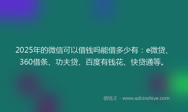 2025年的微信可以借钱吗能借多少有：e微贷、360借条、功夫贷、百度有钱花、快贷通等。