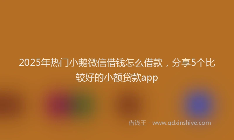 2025年热门小鹅微信借钱怎么借款，分享5个比较好的小额贷款app