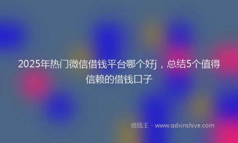 2025年热门微信借钱平台哪个好j，总结5个值得信赖的借钱口子