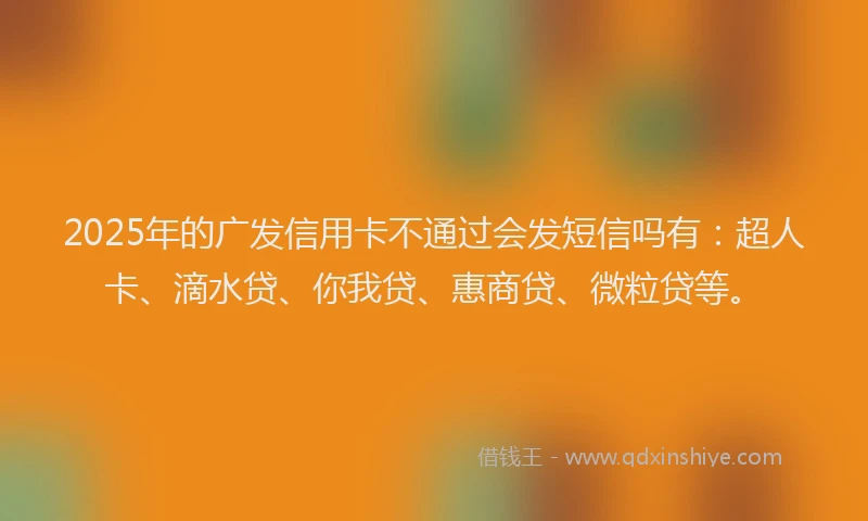 2025年的广发信用卡不通过会发短信吗有：超人卡、滴水贷、你我贷、惠商贷、微粒贷等。