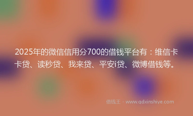 2025年的微信信用分700的借钱平台有：维信卡卡贷、读秒贷、我来贷、平安i贷、微博借钱等。