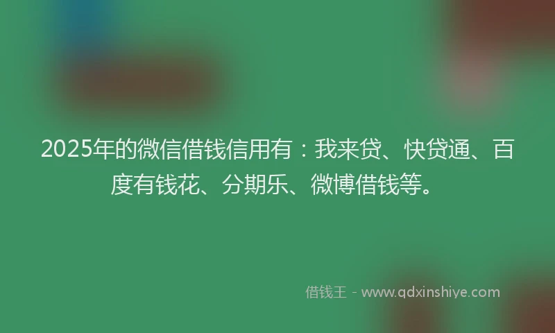 2025年的微信借钱信用有：我来贷、快贷通、百度有钱花、分期乐、微博借钱等。