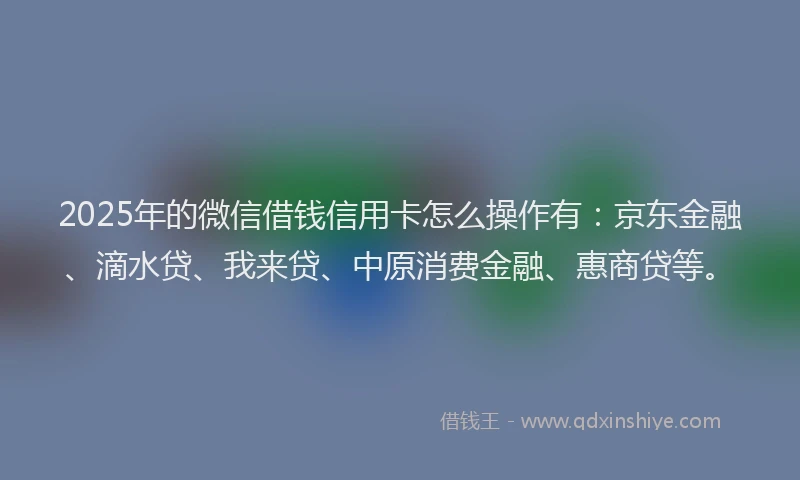 2025年的微信借钱信用卡怎么操作有：京东金融、滴水贷、我来贷、中原消费金融、惠商贷等。