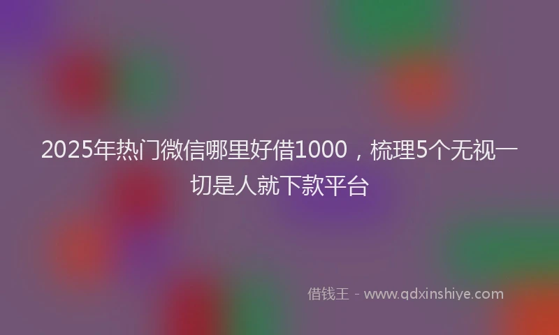 2025年热门微信哪里好借1000，梳理5个无视一切是人就下款平台