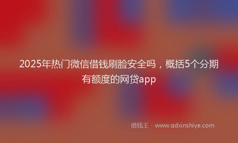 2025年热门微信借钱刷脸安全吗，概括5个分期有额度的网贷app