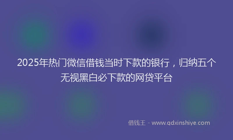 2025年热门微信借钱当时下款的银行，归纳五个无视黑白必下款的网贷平台