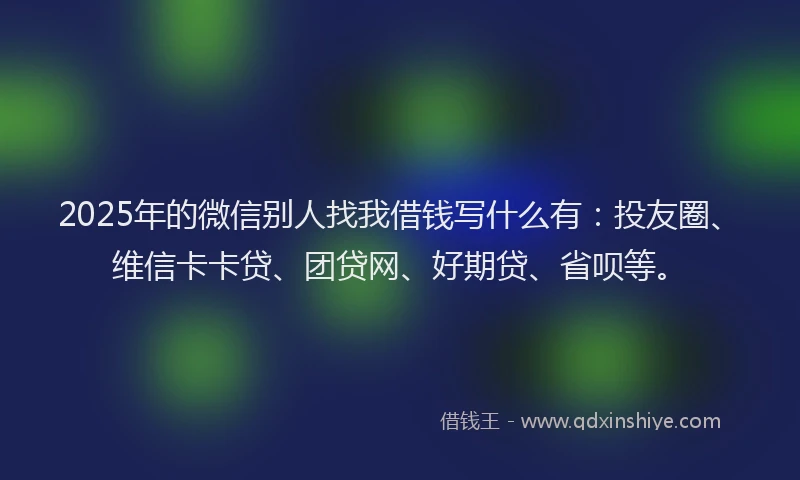 2025年的微信别人找我借钱写什么有：投友圈、维信卡卡贷、团贷网、好期贷、省呗等。