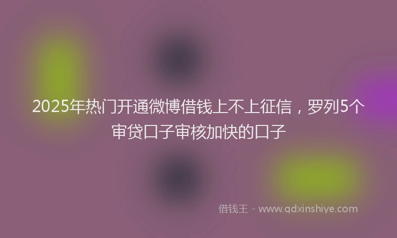 2025年热门开通微博借钱上不上征信，罗列5个审贷口子审核加快的口子
