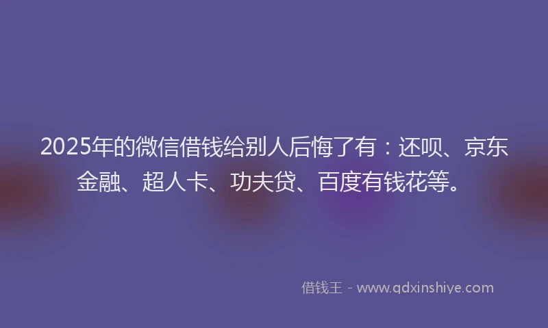 2025年的微信借钱给别人后悔了有：还呗、京东金融、超人卡、功夫贷、百度有钱花等。
