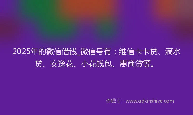 2025年的微信借钱_微信号有：维信卡卡贷、滴水贷、安逸花、小花钱包、惠商贷等。