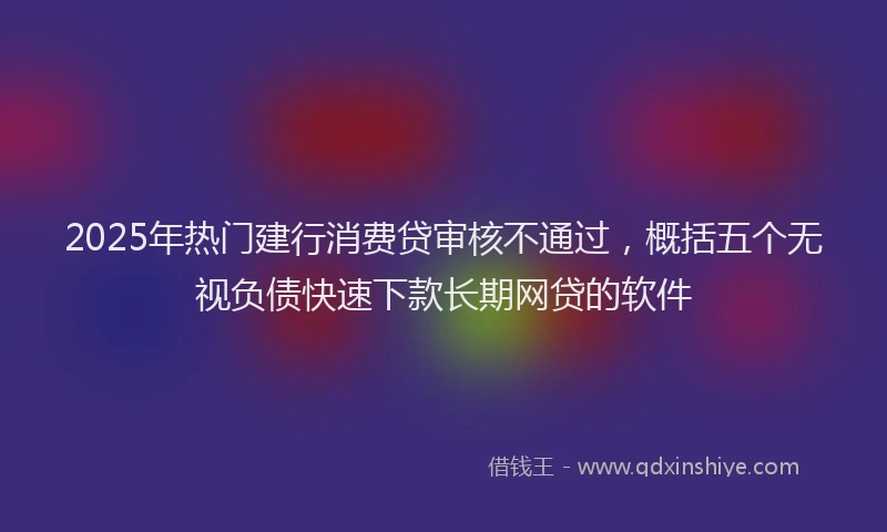 2025年热门建行消费贷审核不通过，概括五个无视负债快速下款长期网贷的软件