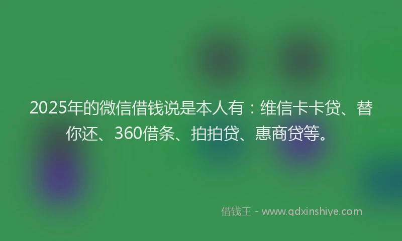 2025年的微信借钱说是本人有：维信卡卡贷、替你还、360借条、拍拍贷、惠商贷等。