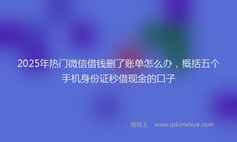 2025年热门微信借钱删了账单怎么办，概括五个手机身份证秒借现金的口子