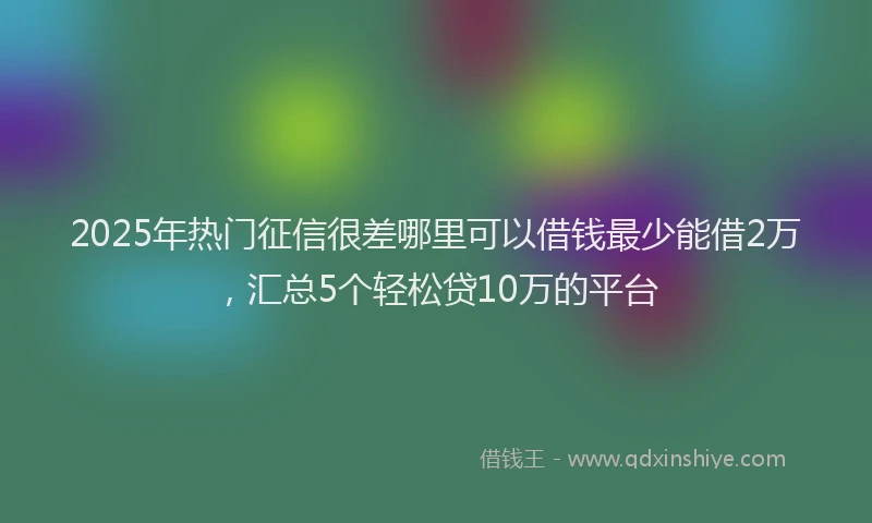 2025年热门征信很差哪里可以借钱最少能借2万，汇总5个轻松贷10万的平台