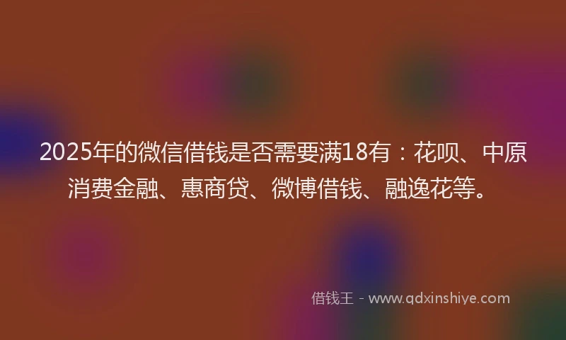 2025年的微信借钱是否需要满18有：花呗、中原消费金融、惠商贷、微博借钱、融逸花等。