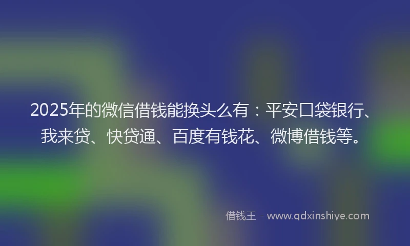 2025年的微信借钱能换头么有：平安口袋银行、我来贷、快贷通、百度有钱花、微博借钱等。