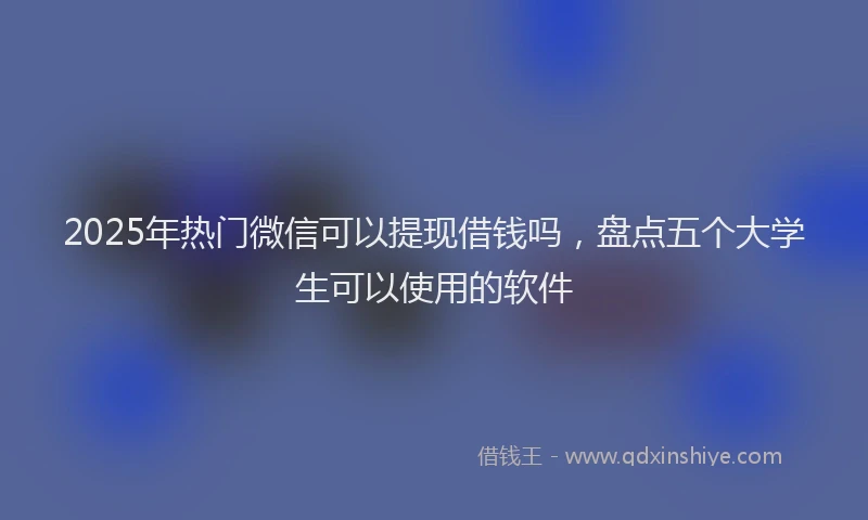 2025年热门微信可以提现借钱吗，盘点五个大学生可以使用的软件