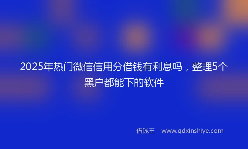 2025年热门微信信用分借钱有利息吗，整理5个黑户都能下的软件