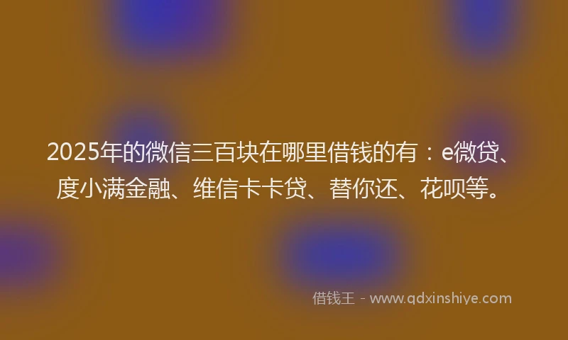 2025年的微信三百块在哪里借钱的有：e微贷、度小满金融、维信卡卡贷、替你还、花呗等。