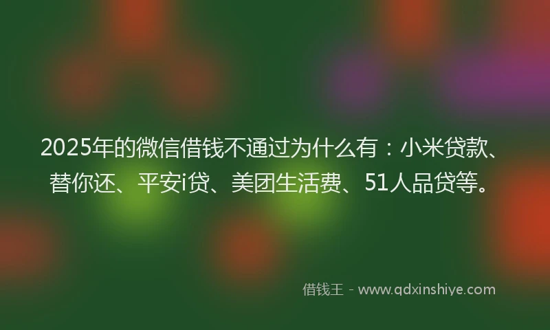 2025年的微信借钱不通过为什么有：小米贷款、替你还、平安i贷、美团生活费、51人品贷等。