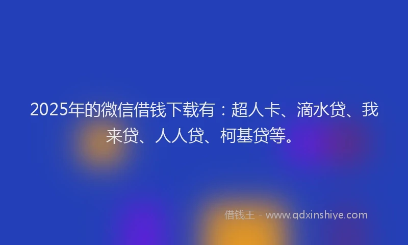 2025年的微信借钱下载有：超人卡、滴水贷、我来贷、人人贷、柯基贷等。