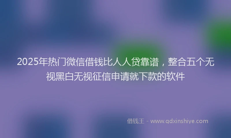 2025年热门微信借钱比人人贷靠谱，整合五个无视黑白无视征信申请就下款的软件