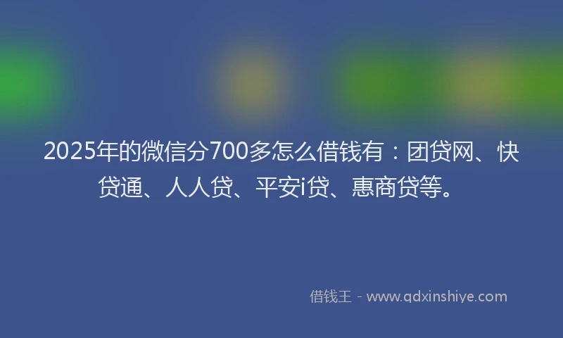 2025年的微信分700多怎么借钱有：团贷网、快贷通、人人贷、平安i贷、惠商贷等。