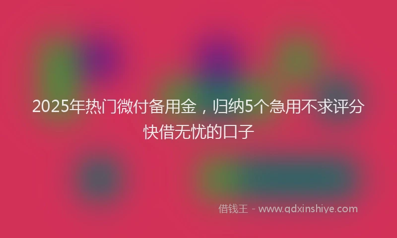 2025年热门微付备用金，归纳5个急用不求评分快借无忧的口子