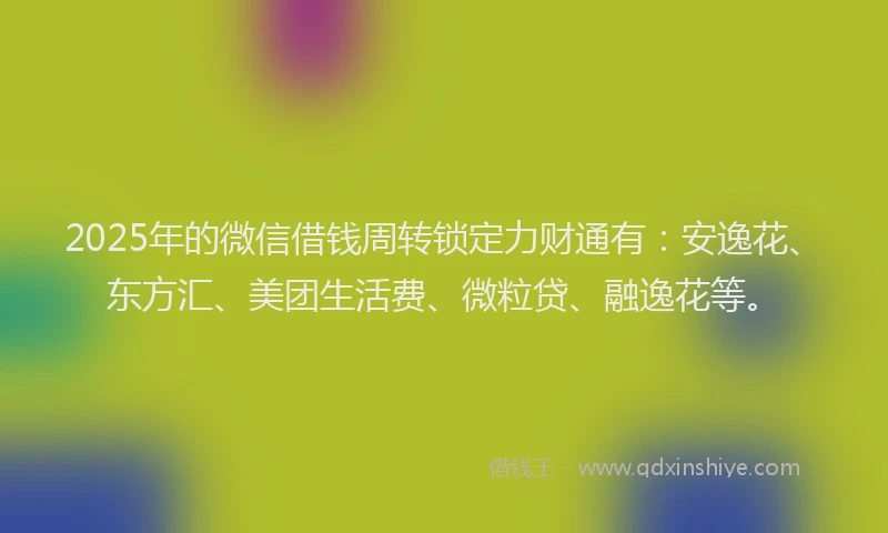 2025年的微信借钱周转锁定力财通有：安逸花、东方汇、美团生活费、微粒贷、融逸花等。